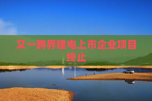 又一跨界锂电上市企业项目终止