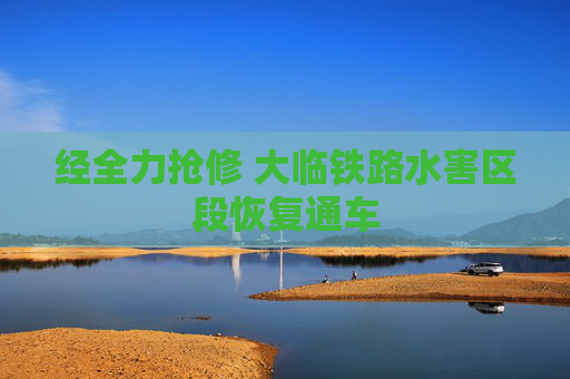 经全力抢修 大临铁路水害区段恢复通车