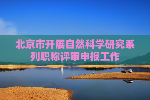 北京市开展自然科学研究系列职称评审申报工作