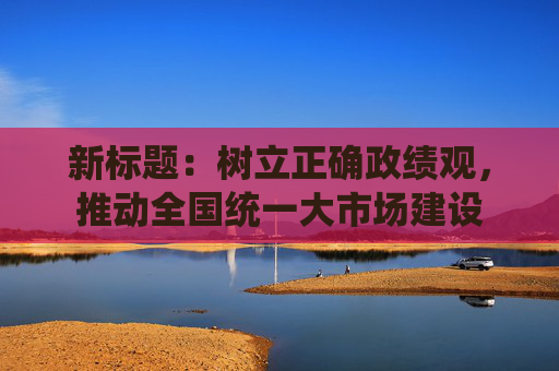 新标题：树立正确政绩观，推动全国统一大市场建设