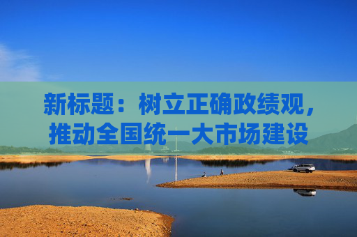 新标题：树立正确政绩观，推动全国统一大市场建设