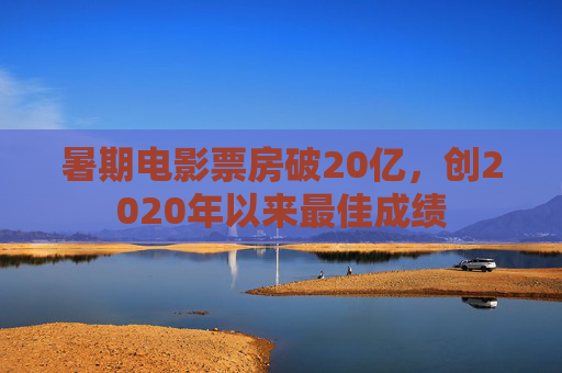 暑期电影票房破20亿，创2020年以来最佳成绩