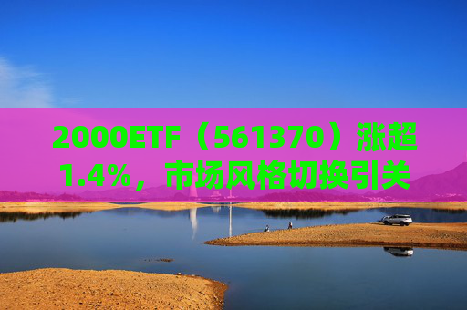 2000ETF（561370）涨超1.4%，市场风格切换引关注