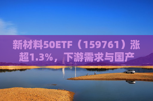 新材料50ETF（159761）涨超1.3%，下游需求与国产替代成关注焦点