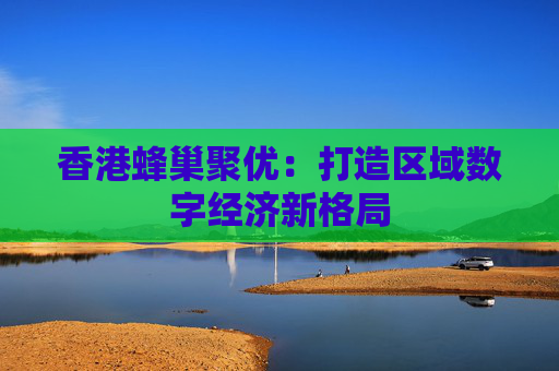 香港蜂巢聚优：打造区域数字经济新格局