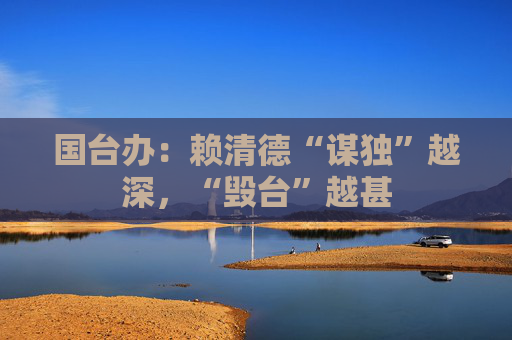 国台办：赖清德“谋独”越深，“毁台”越甚
