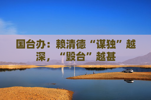 国台办：赖清德“谋独”越深，“毁台”越甚