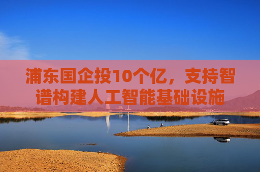 浦东国企投10个亿，支持智谱构建人工智能基础设施