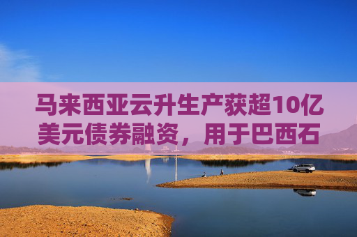 马来西亚云升生产获超10亿美元债券融资，用于巴西石油公司油田FPSO
