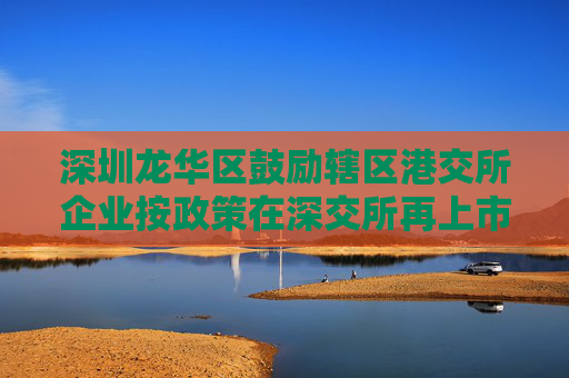 深圳龙华区鼓励辖区港交所企业按政策在深交所再上市
