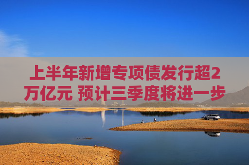 上半年新增专项债发行超2万亿元 预计三季度将进一步提速