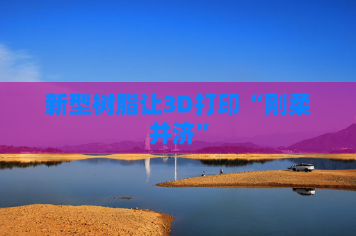 新型树脂让3D打印“刚柔并济”
