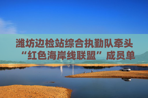 潍坊边检站综合执勤队牵头“红色海岸线联盟”成员单位开展主题党日活动