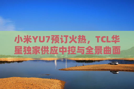 小米YU7预订火热，TCL华星独家供应中控与全景曲面屏