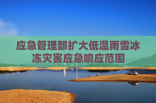 应急管理部扩大低温雨雪冰冻灾害应急响应范围