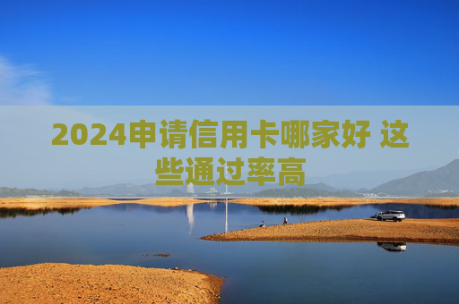 2024申请信用卡哪家好 这些通过率高