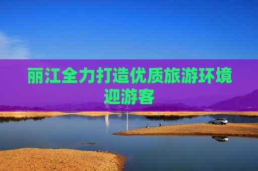 丽江全力打造优质旅游环境迎游客