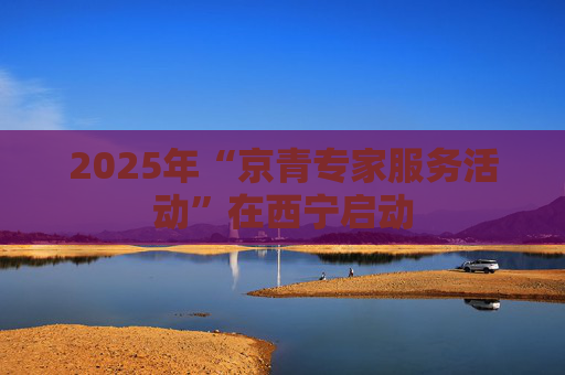 2025年“京青专家服务活动”在西宁启动