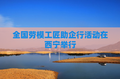全国劳模工匠助企行活动在西宁举行