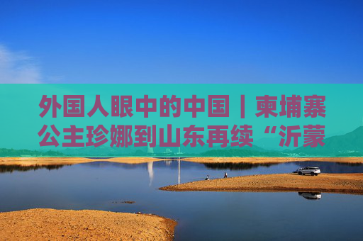 外国人眼中的中国｜柬埔寨公主珍娜到山东再续“沂蒙”情缘