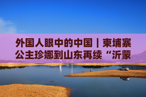 外国人眼中的中国｜柬埔寨公主珍娜到山东再续“沂蒙”情缘