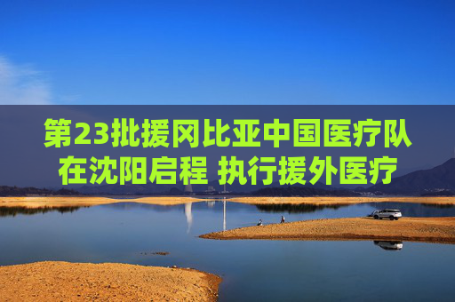 第23批援冈比亚中国医疗队在沈阳启程 执行援外医疗任务