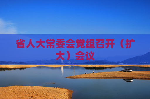 省人大常委会党组召开（扩大）会议