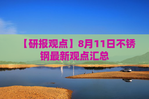 【研报观点】8月11日不锈钢最新观点汇总