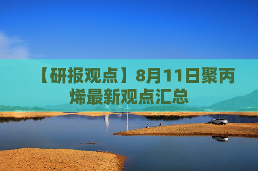 【研报观点】8月11日聚丙烯最新观点汇总