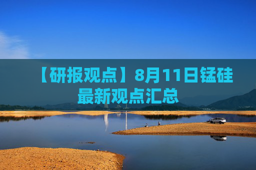 【研报观点】8月11日锰硅最新观点汇总
