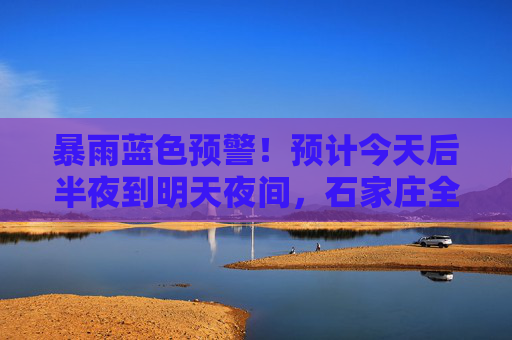 暴雨蓝色预警！预计今天后半夜到明天夜间，石家庄全市全部县区有大到暴雨