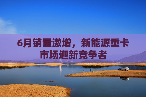 6月销量激增，新能源重卡市场迎新竞争者