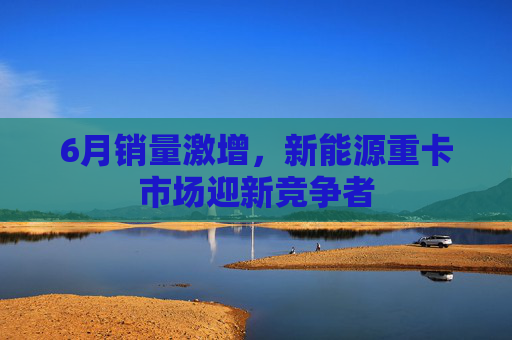 6月销量激增，新能源重卡市场迎新竞争者