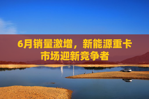 6月销量激增，新能源重卡市场迎新竞争者