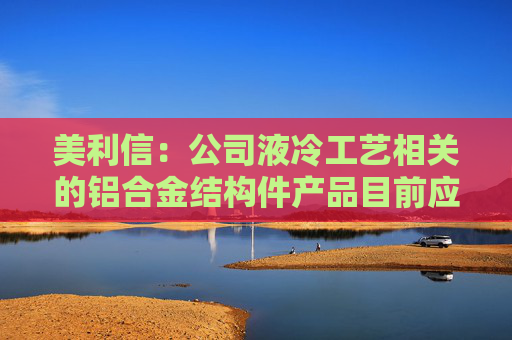 美利信：公司液冷工艺相关的铝合金结构件产品目前应用于充电桩、通信产品