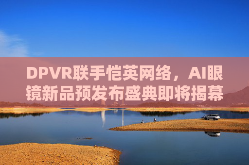 DPVR联手恺英网络，AI眼镜新品预发布盛典即将揭幕
