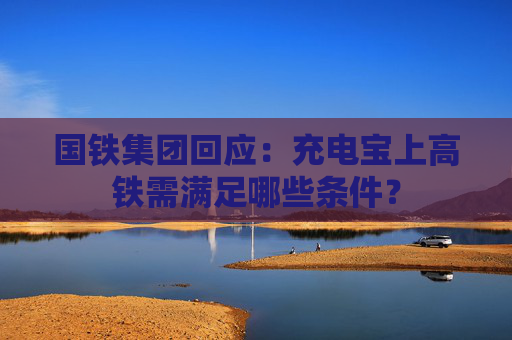 国铁集团回应：充电宝上高铁需满足哪些条件？