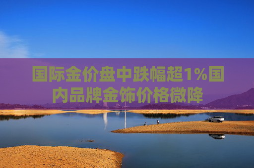 国际金价盘中跌幅超1%国内品牌金饰价格微降