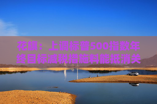 花旗：上调标普500指数年终目标减税措施料能抵消关税负面影响
