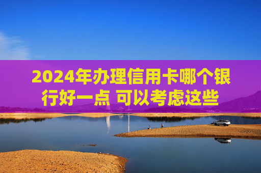 2024年办理信用卡哪个银行好一点 可以考虑这些