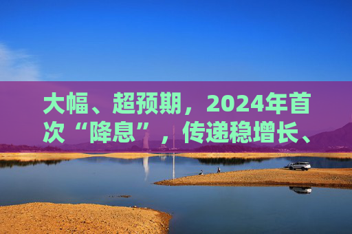 大幅、超预期，2024年首次“降息”，传递稳增长、促发展明确信号