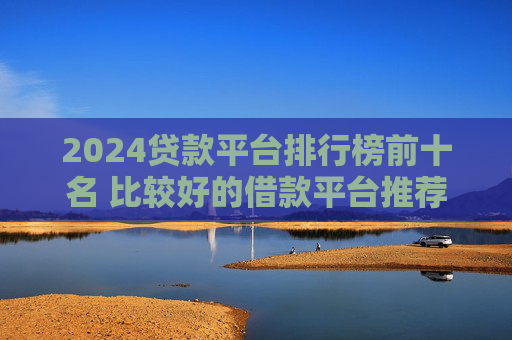 2024贷款平台排行榜前十名 比较好的借款平台推荐