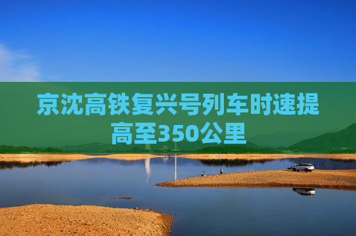 京沈高铁复兴号列车时速提高至350公里