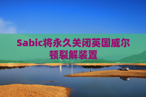 Sabic将永久关闭英国威尔顿裂解装置