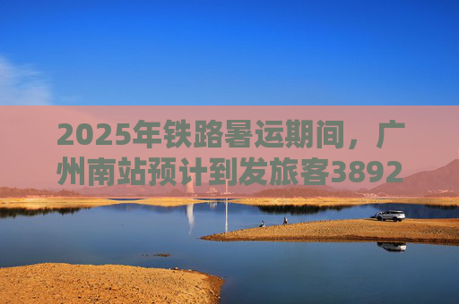 2025年铁路暑运期间，广州南站预计到发旅客3892.6万人次