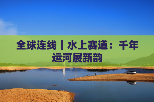 全球连线｜水上赛道：千年运河展新韵