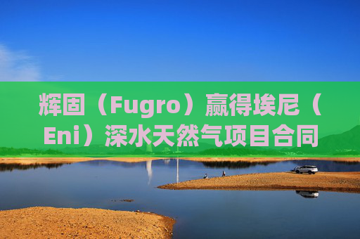 辉固（Fugro）赢得埃尼（Eni）深水天然气项目合同