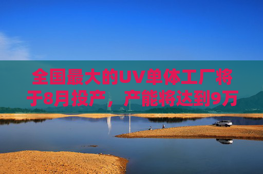 全国最大的UV单体工厂将于8月投产，产能将达到9万吨