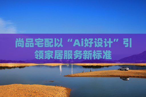 尚品宅配以“Ai好设计”引领家居服务新标准