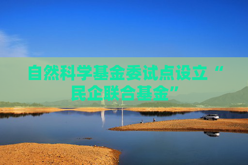 自然科学基金委试点设立“民企联合基金”